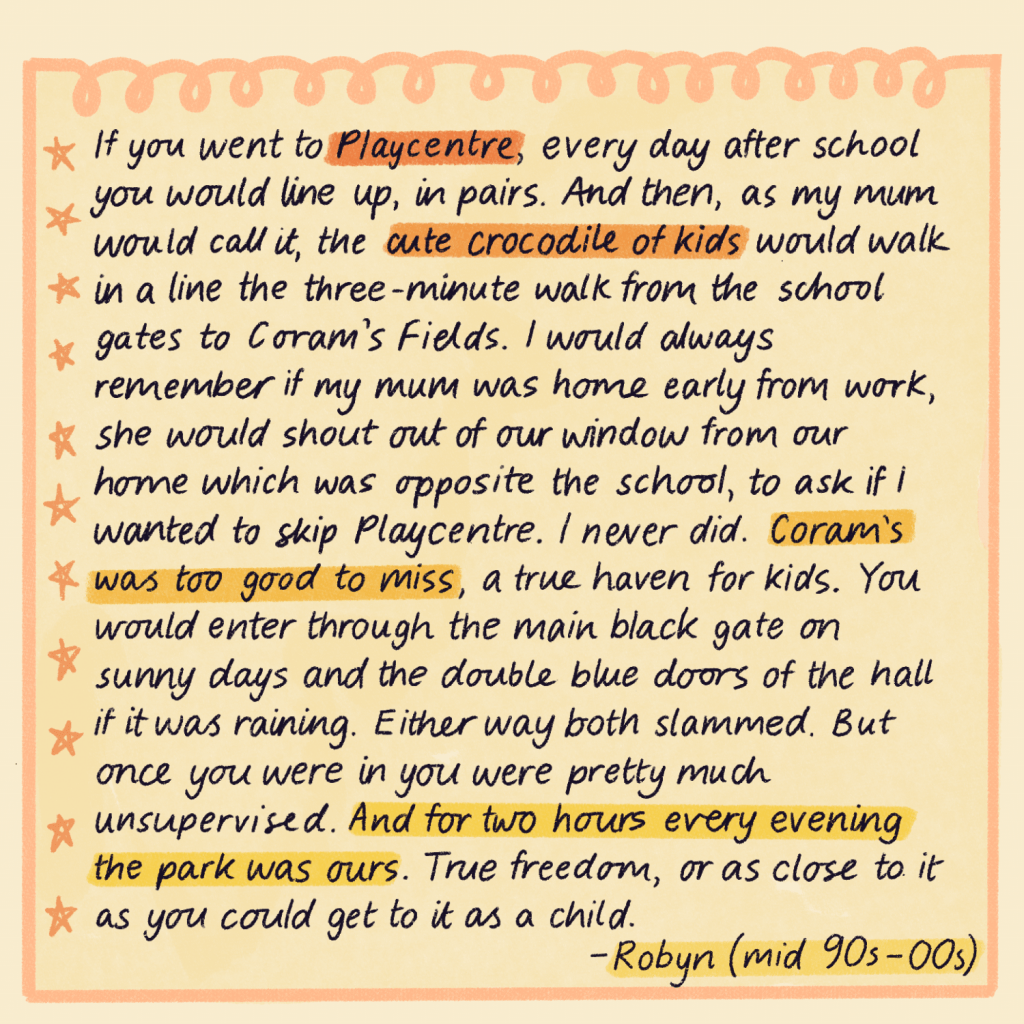 Text reads: If you went to Playcentre, every day after school you would line up, in pairs. And then, as my mum would call it, the cute crocodile of kids would walk in a line the three-minute walk from the school gates to Coram’s Fields. I would always remember if my mum was home early from work, she would shout out of our window from our home which was opposite the school, to ask if I wanted to skip Playcentre. I never did. Coram’s was too good to miss, a true haven for kids. You would enter through the main black gate on sunny days and the double blue doors of the hall if it was raining. Either way both slammed. But once you were in you were pretty much unsupervised. And for two hours every evening the park was ours. True freedom, or as close to it as you could get to it as a child. Robyn, mid 90s to mid 00s